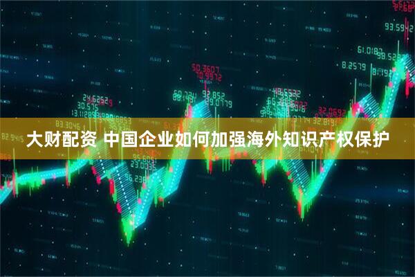 大财配资 中国企业如何加强海外知识产权保护