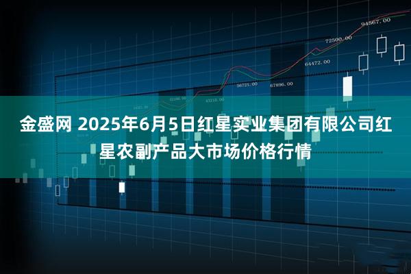 金盛网 2025年6月5日红星实业集团有限公司红星农副产品大市场价格行情
