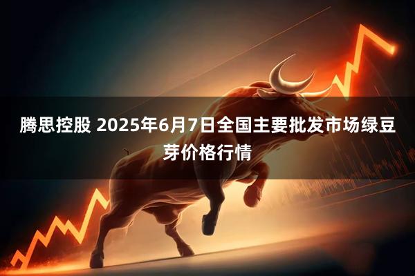 腾思控股 2025年6月7日全国主要批发市场绿豆芽价格行情