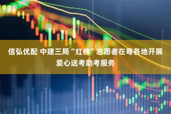信弘优配 中建三局“红棉”志愿者在粤各地开展爱心送考助考服务