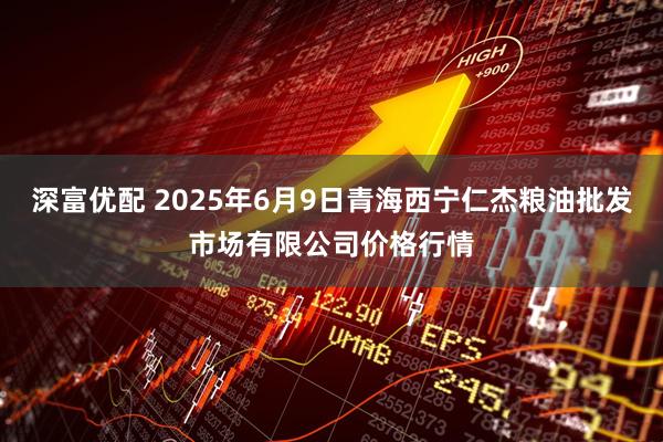 深富优配 2025年6月9日青海西宁仁杰粮油批发市场有限公司价格行情