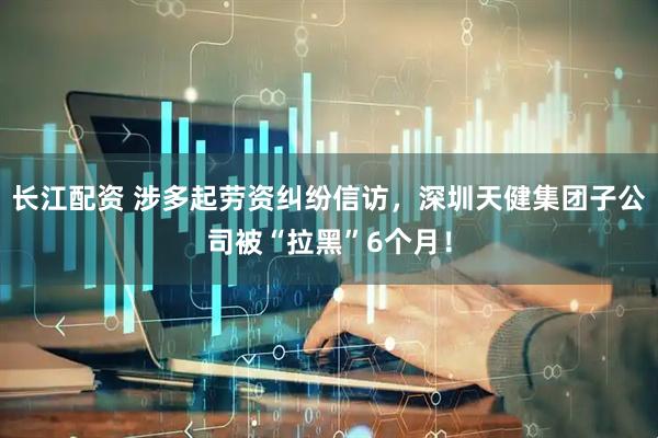 长江配资 涉多起劳资纠纷信访，深圳天健集团子公司被“拉黑”6个月！