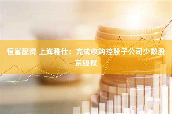 恒富配资 上海雅仕：完成收购控股子公司少数股东股权