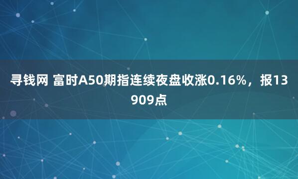 寻钱网 富时A50期指连续夜盘收涨0.16%，报13909点