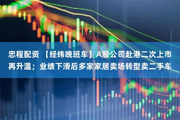 忠程配资 【经纬晚班车】A股公司赴港二次上市再升温；业绩下滑后多家家居卖场转型卖二手车