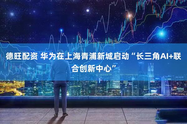 德旺配资 华为在上海青浦新城启动“长三角AI+联合创新中心”