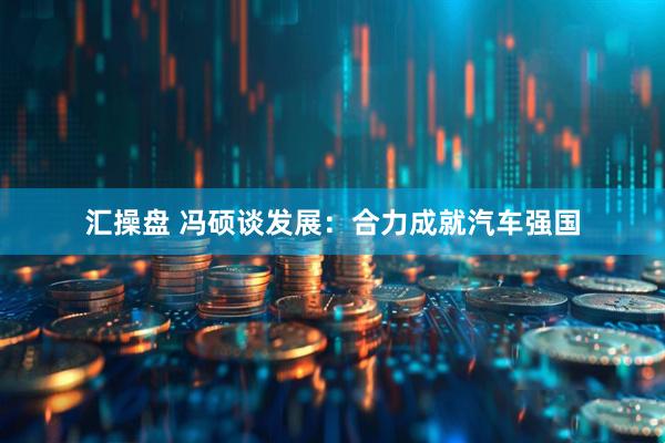 汇操盘 冯硕谈发展：合力成就汽车强国