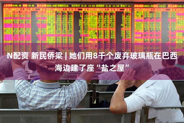 N配资 新民侨梁 | 她们用8千个废弃玻璃瓶在巴西海边建了座“盐之屋”