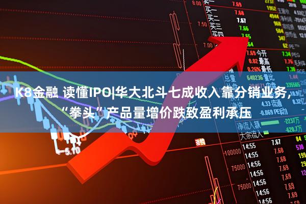 K8金融 读懂IPO|华大北斗七成收入靠分销业务, “拳头”产品量增价跌致盈利承压