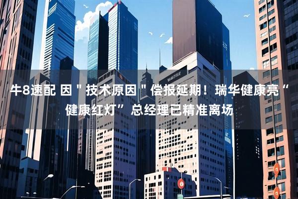 牛8速配 因＂技术原因＂偿报延期！瑞华健康亮“健康红灯” 总经理已精准离场