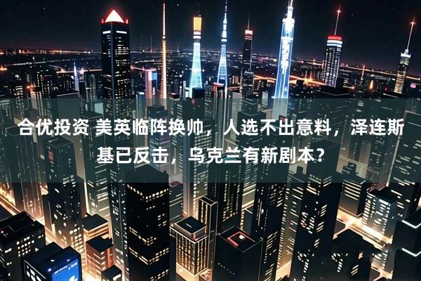 合优投资 美英临阵换帅，人选不出意料，泽连斯基已反击，乌克兰有新剧本？