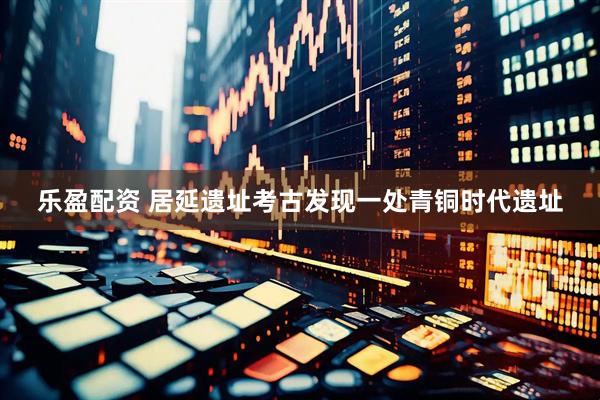 乐盈配资 居延遗址考古发现一处青铜时代遗址
