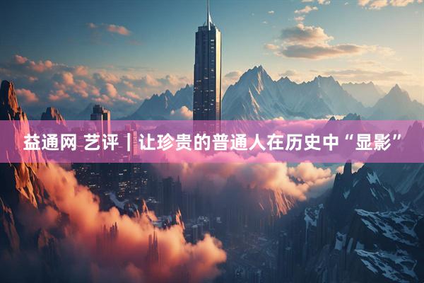 益通网 艺评｜让珍贵的普通人在历史中“显影”