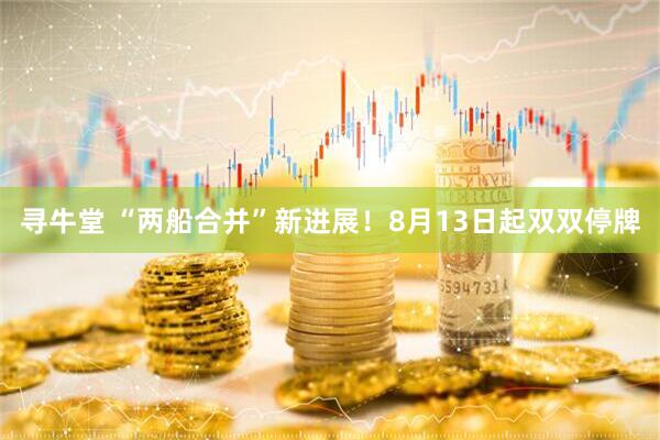 寻牛堂 “两船合并”新进展！8月13日起双双停牌