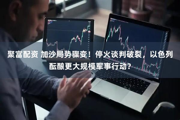 聚富配资 加沙局势骤变！停火谈判破裂，以色列酝酿更大规模军事行动？