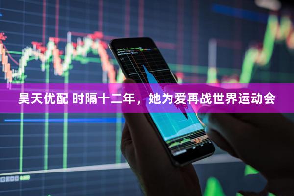 昊天优配 时隔十二年，她为爱再战世界运动会