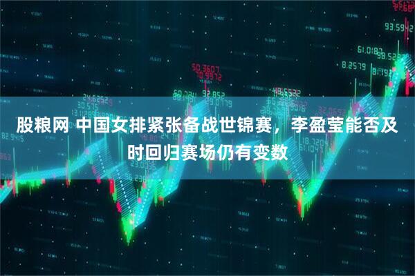 股粮网 中国女排紧张备战世锦赛，李盈莹能否及时回归赛场仍有变数