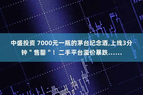 中盛投资 7000元一瓶的茅台纪念酒,上线3分钟＂售罄＂！二手平台溢价暴跌……