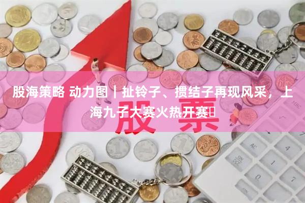 股海策略 动力图｜扯铃子、掼结子再现风采，上海九子大赛火热开赛​