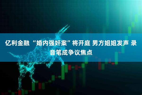 亿利金融 “婚内强奸案”将开庭 男方姐姐发声 录音笔成争议焦点