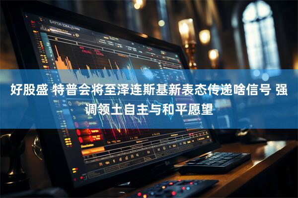 好股盛 特普会将至泽连斯基新表态传递啥信号 强调领土自主与和平愿望