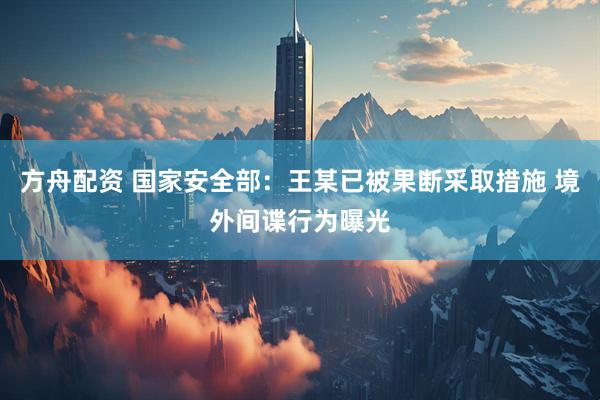 方舟配资 国家安全部：王某已被果断采取措施 境外间谍行为曝光