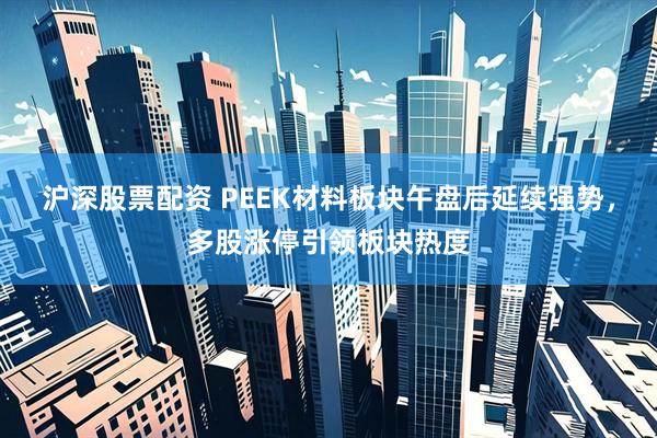 沪深股票配资 PEEK材料板块午盘后延续强势，多股涨停引领板块热度
