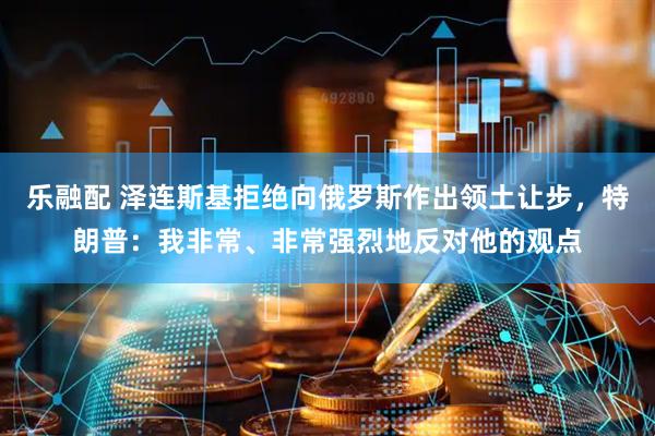 乐融配 泽连斯基拒绝向俄罗斯作出领土让步，特朗普：我非常、非常强烈地反对他的观点