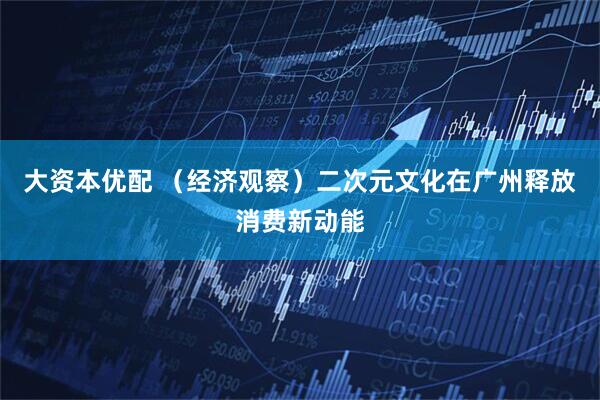 大资本优配 （经济观察）二次元文化在广州释放消费新动能