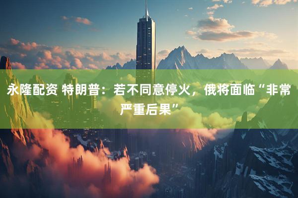 永隆配资 特朗普：若不同意停火，俄将面临“非常严重后果”