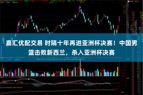 嘉汇优配交易 时隔十年再进亚洲杯决赛！中国男篮击败新西兰，杀入亚洲杯决赛