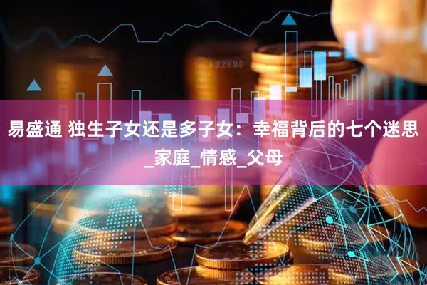 易盛通 独生子女还是多子女：幸福背后的七个迷思_家庭_情感_父母