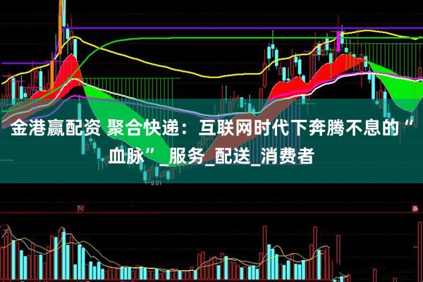 金港赢配资 聚合快递：互联网时代下奔腾不息的“血脉”_服务_配送_消费者