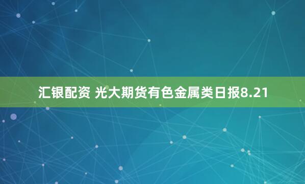 汇银配资 光大期货有色金属类日报8.21