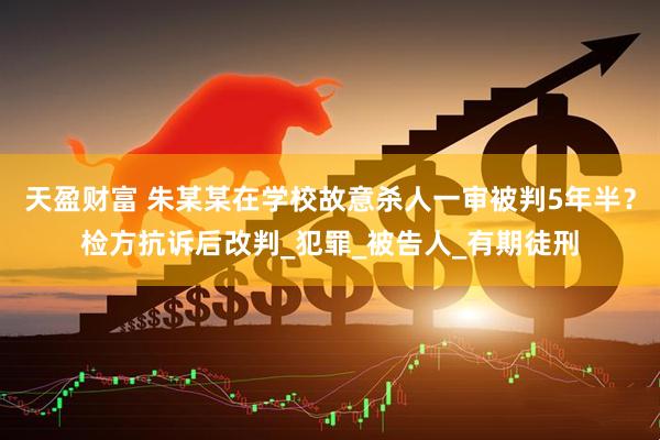 天盈财富 朱某某在学校故意杀人一审被判5年半？检方抗诉后改判_犯罪_被告人_有期徒刑