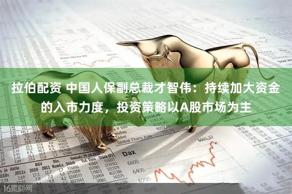 拉伯配资 中国人保副总裁才智伟：持续加大资金的入市力度，投资策略以A股市场为主