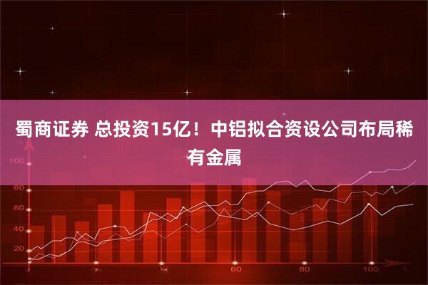 蜀商证券 总投资15亿！中铝拟合资设公司布局稀有金属