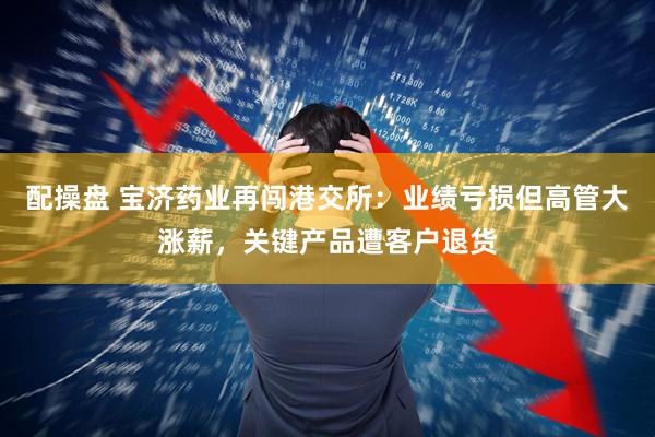 配操盘 宝济药业再闯港交所：业绩亏损但高管大涨薪，关键产品遭客户退货