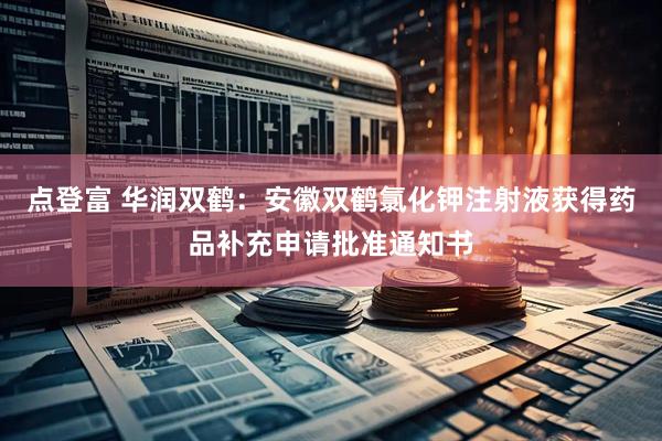 点登富 华润双鹤：安徽双鹤氯化钾注射液获得药品补充申请批准通知书