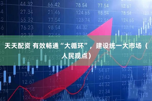天天配资 有效畅通“大循环”，建设统一大市场（人民观点）