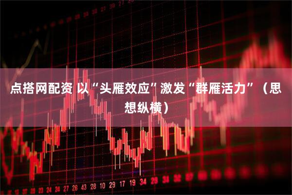 点搭网配资 以“头雁效应”激发“群雁活力”（思想纵横）