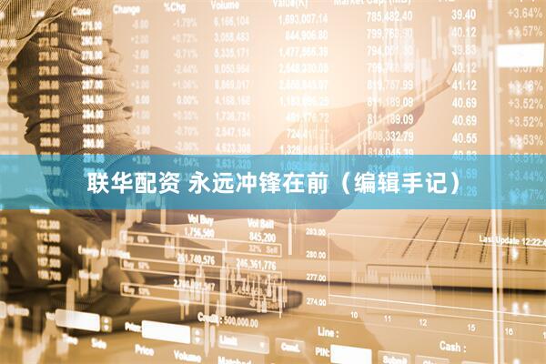 联华配资 永远冲锋在前（编辑手记）