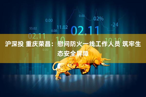 沪深投 重庆荣昌：慰问防火一线工作人员 筑牢生态安全屏障