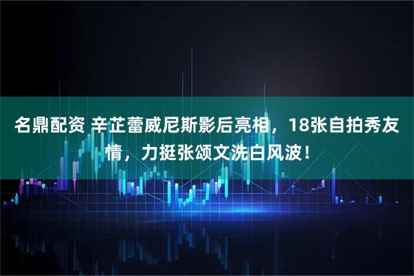 名鼎配资 辛芷蕾威尼斯影后亮相，18张自拍秀友情，力挺张颂文洗白风波！