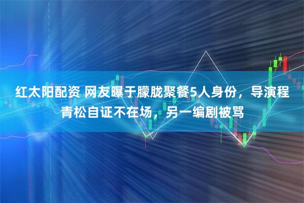 红太阳配资 网友曝于朦胧聚餐5人身份，导演程青松自证不在场，另一编剧被骂