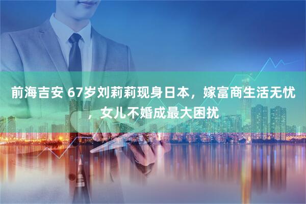 前海吉安 67岁刘莉莉现身日本，嫁富商生活无忧，女儿不婚成最大困扰