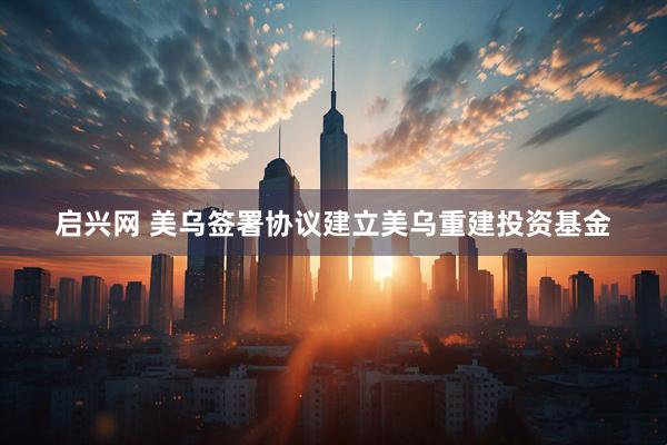 启兴网 美乌签署协议建立美乌重建投资基金