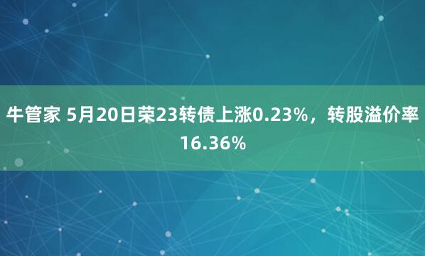牛管家 5月20日荣23转债上涨0.23%，转股溢价率16.36%