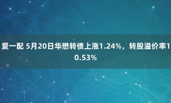爱一配 5月20日华懋转债上涨1.24%，转股溢价率10.53%