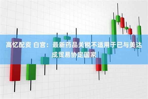 高忆配资 白宫：最新药品关税不适用于已与美达成贸易协定国家
